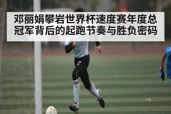 邓丽娟攀岩世界杯速度赛年度总冠军背后的起跑节奏与胜负密码